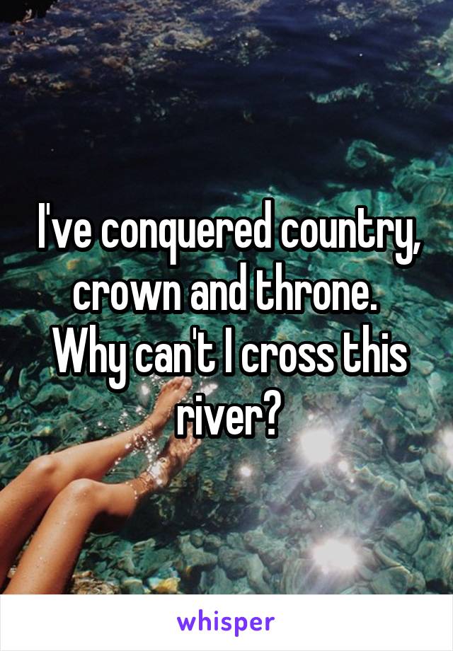 I've conquered country, crown and throne. 
Why can't I cross this river?