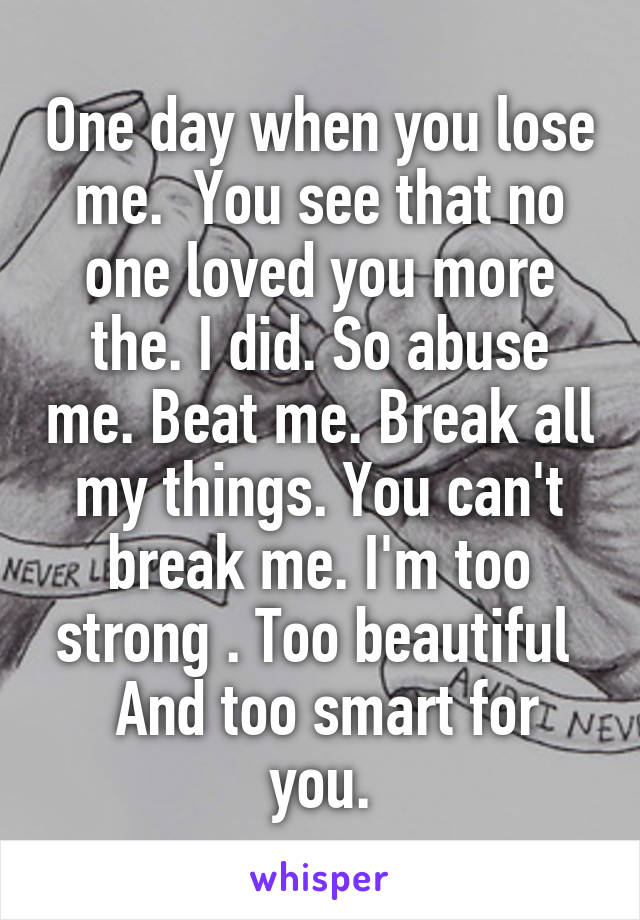 One day when you lose me.  You see that no one loved you more the. I did. So abuse me. Beat me. Break all my things. You can't break me. I'm too strong . Too beautiful 
 And too smart for you.