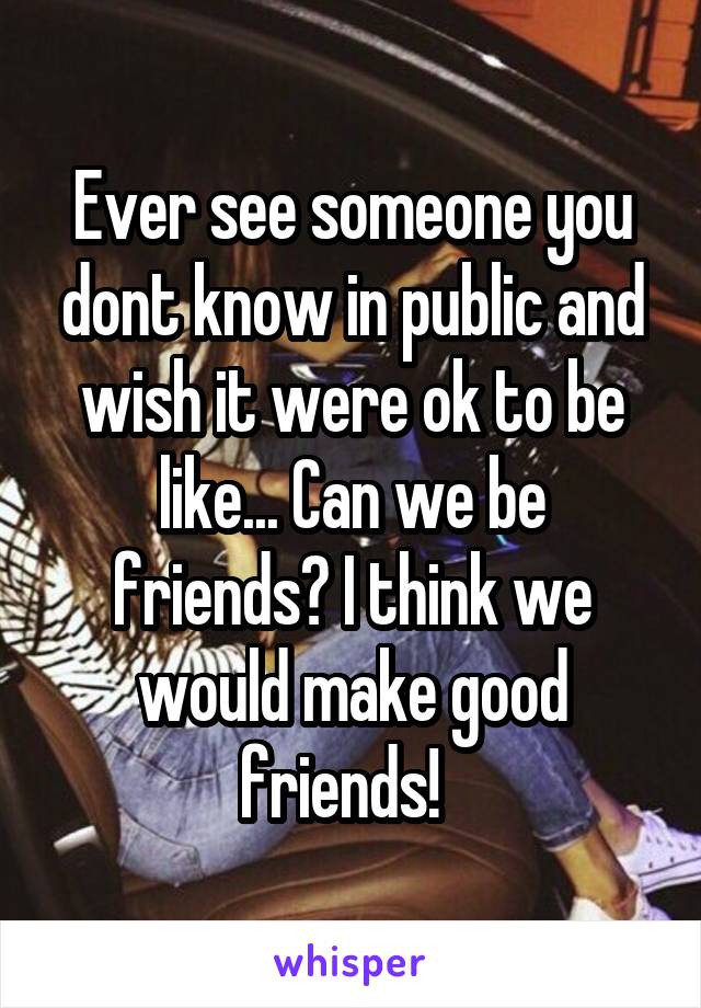 Ever see someone you dont know in public and wish it were ok to be like... Can we be friends? I think we would make good friends!  