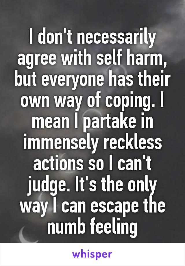 I don't necessarily agree with self harm, but everyone has their own way of coping. I mean I partake in immensely reckless actions so I can't judge. It's the only way I can escape the numb feeling