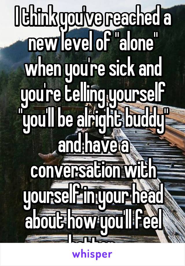 I think you've reached a new level of "alone" when you're sick and you're telling yourself "you'll be alright buddy" and have a conversation with yourself in your head about how you'll feel better.