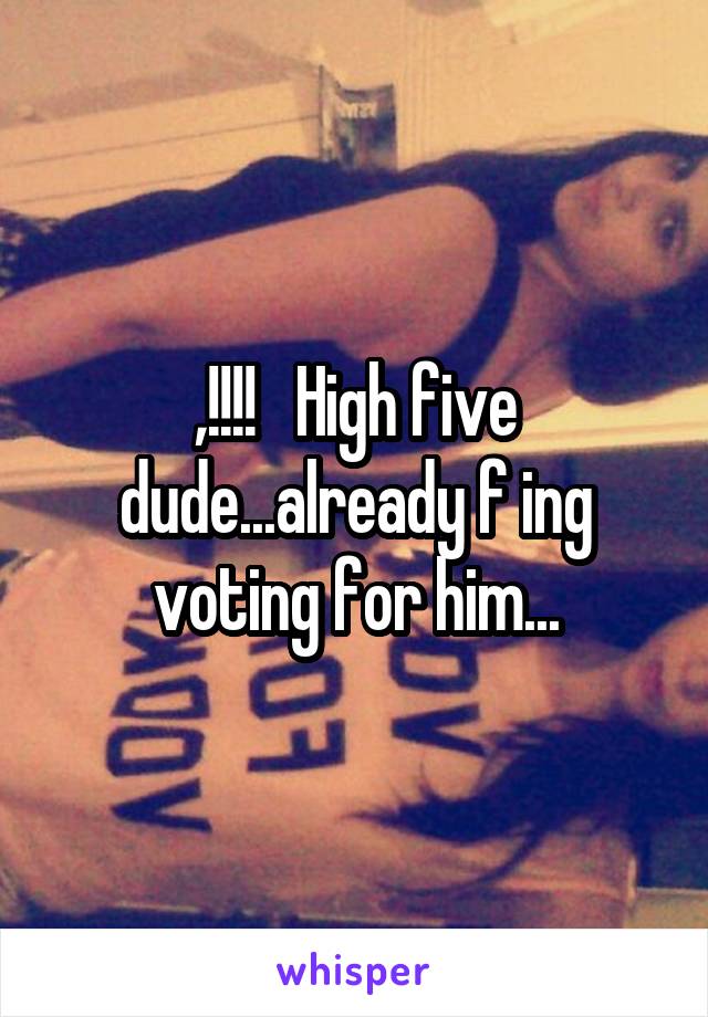 ,!!!!   High five dude...already f ing voting for him...