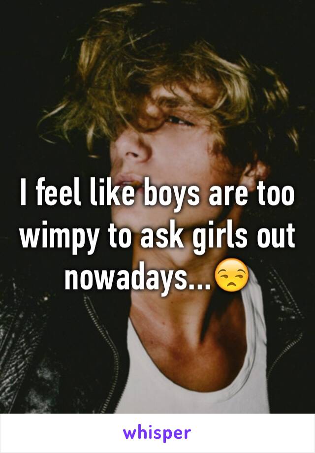 I feel like boys are too wimpy to ask girls out nowadays...😒