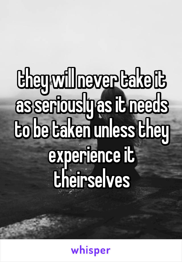 they will never take it as seriously as it needs to be taken unless they experience it theirselves