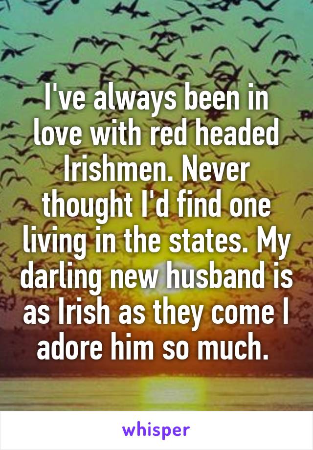 I've always been in love with red headed Irishmen. Never thought I'd find one living in the states. My darling new husband is as Irish as they come I adore him so much. 