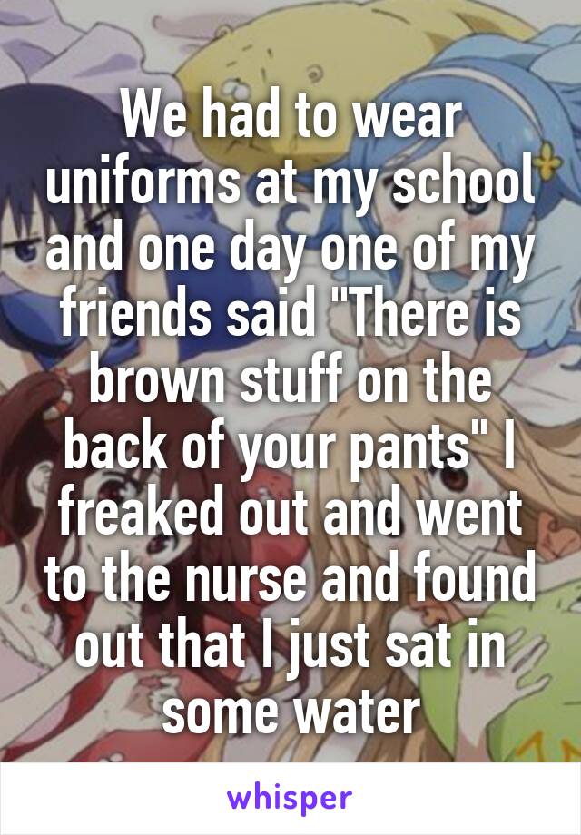 We had to wear uniforms at my school and one day one of my friends said "There is brown stuff on the back of your pants" I freaked out and went to the nurse and found out that I just sat in some water