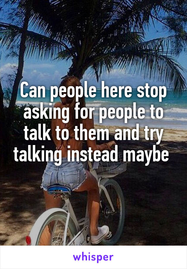 Can people here stop asking for people to talk to them and try talking instead maybe 
