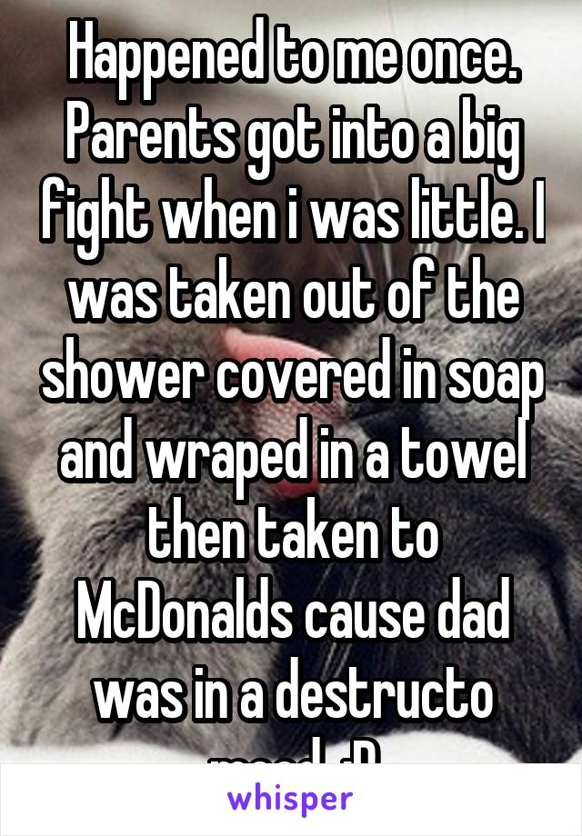 Happened to me once. Parents got into a big fight when i was little. I was taken out of the shower covered in soap and wraped in a towel then taken to McDonalds cause dad was in a destructo mood. :P