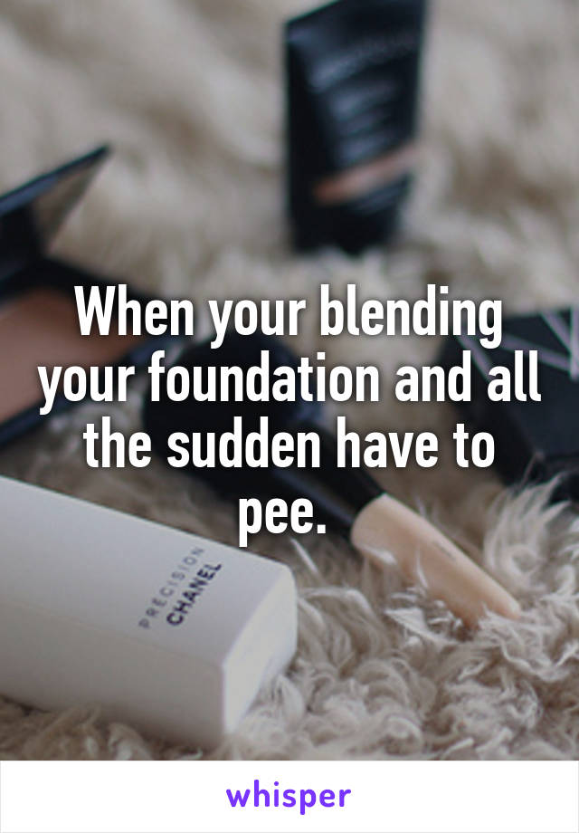 When your blending your foundation and all the sudden have to pee. 