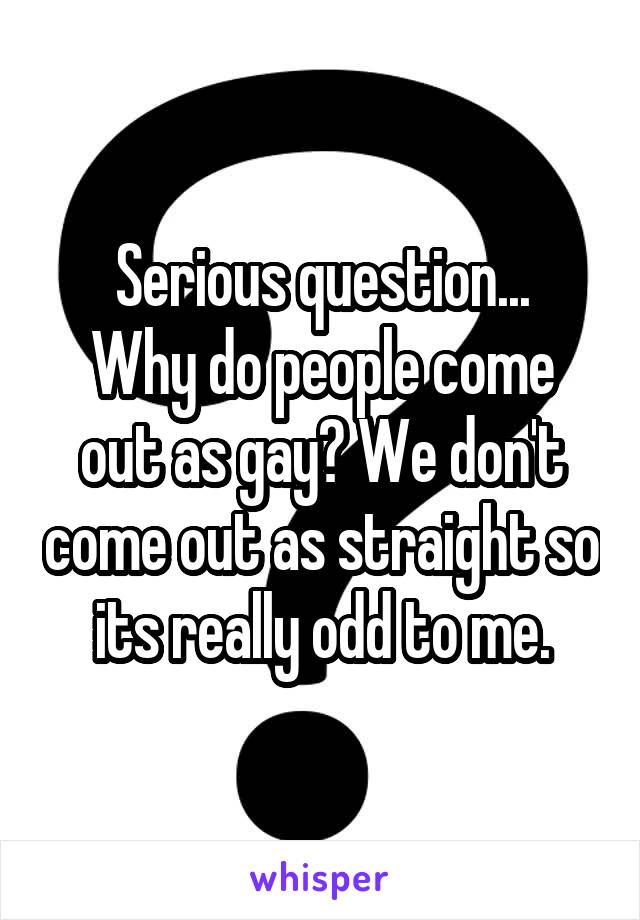 Serious question...
Why do people come out as gay? We don't come out as straight so its really odd to me.