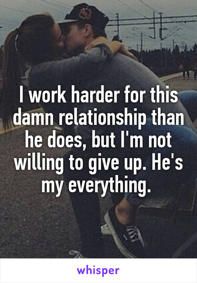 I work harder for this damn relationship than he does, but I'm not willing to give up. He's my everything. 