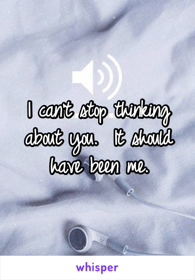 I can't stop thinking about you.  It should have been me.