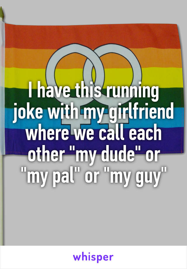 I have this running joke with my girlfriend where we call each other "my dude" or "my pal" or "my guy"