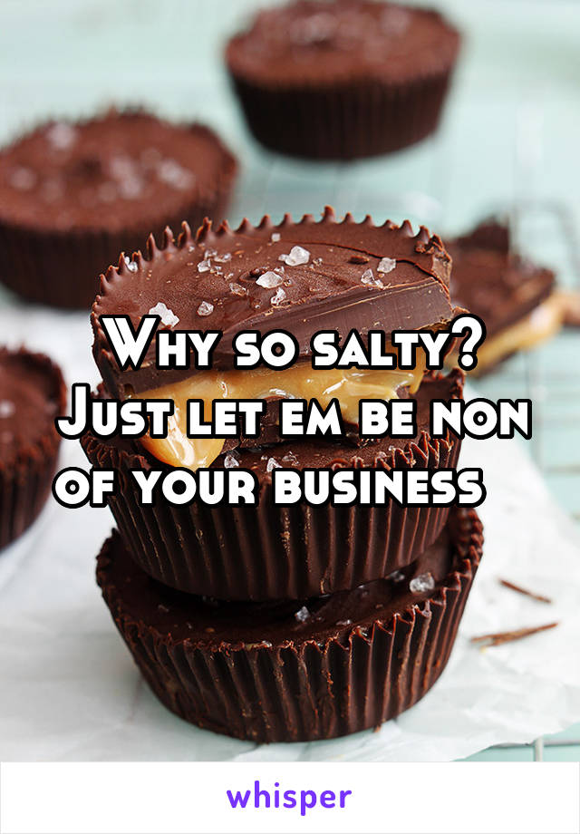 Why so salty? Just let em be non of your business   