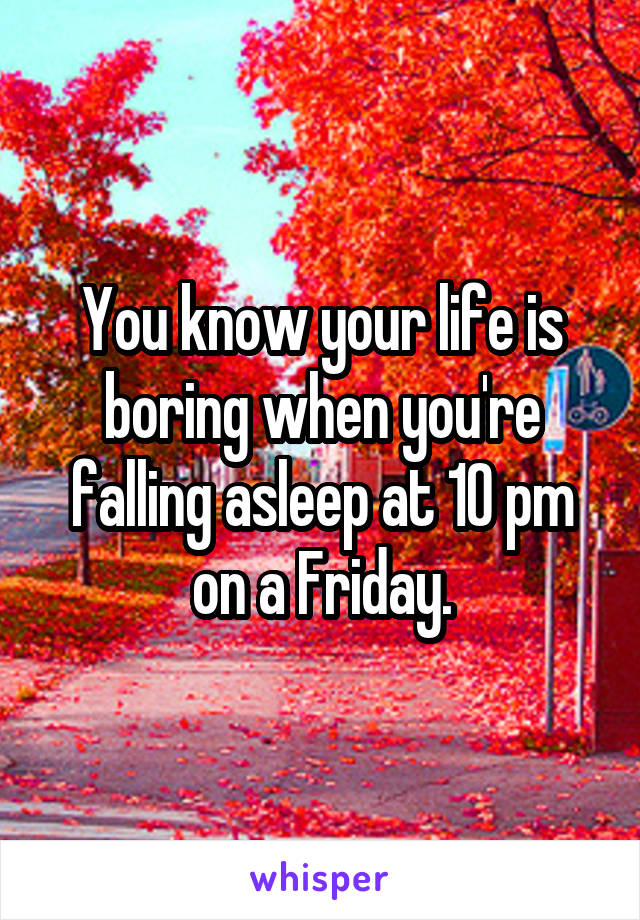 You know your life is boring when you're falling asleep at 10 pm on a Friday.