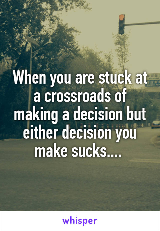 When you are stuck at a crossroads of making a decision but either decision you make sucks.... 