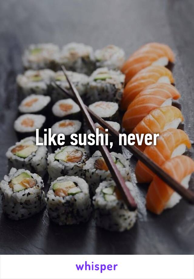 Like sushi, never