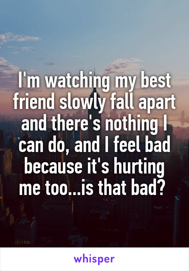 I'm watching my best friend slowly fall apart and there's nothing I can do, and I feel bad because it's hurting me too...is that bad? 