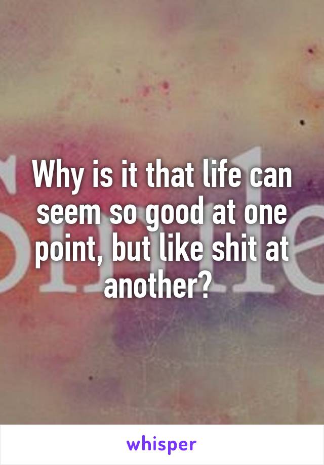 Why is it that life can seem so good at one point, but like shit at another? 