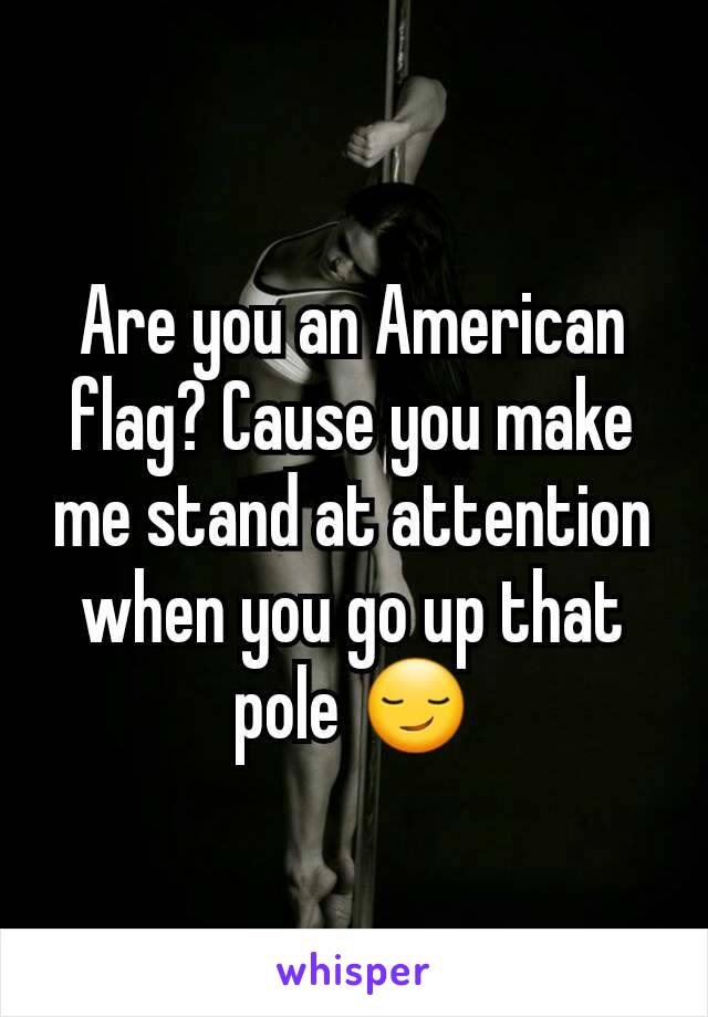 Are you an American flag? Cause you make me stand at attention when you go up that pole 😏