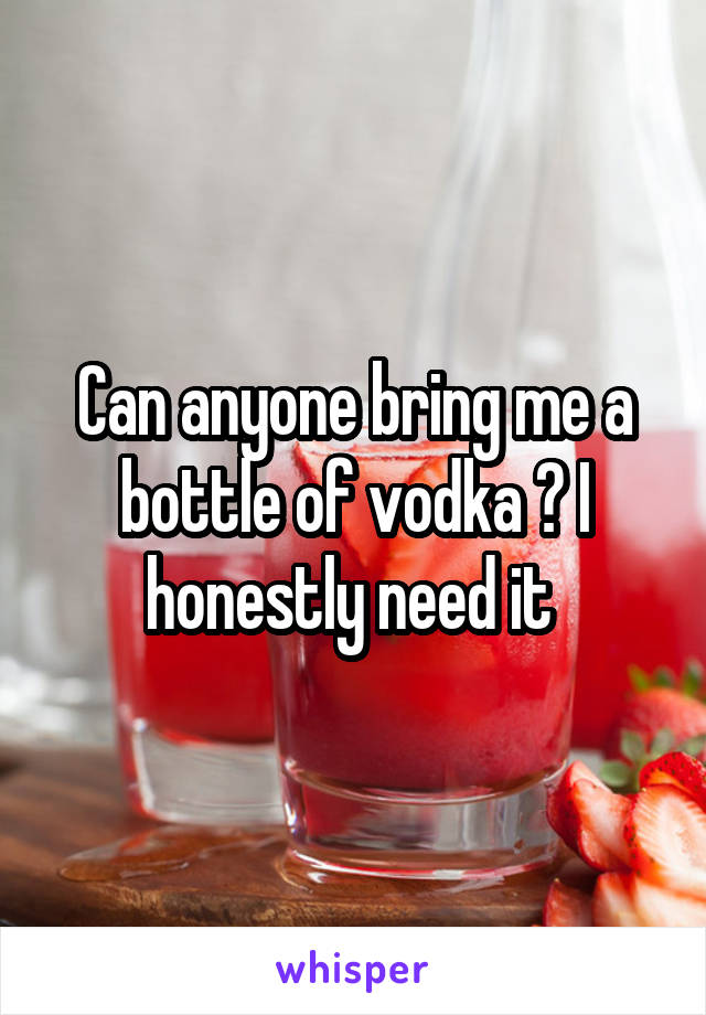 Can anyone bring me a bottle of vodka ? I honestly need it 