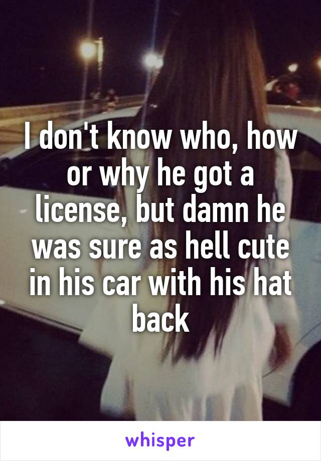 I don't know who, how or why he got a license, but damn he was sure as hell cute in his car with his hat back