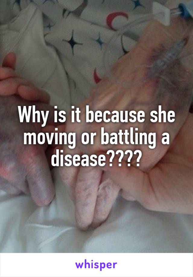 Why is it because she moving or battling a disease????