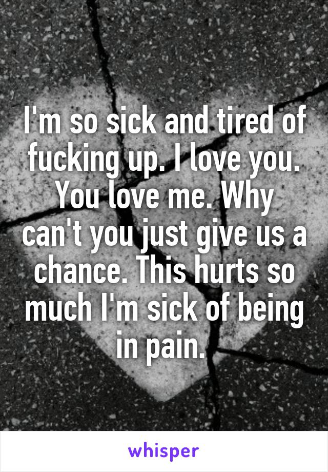 I'm so sick and tired of fucking up. I love you. You love me. Why can't you just give us a chance. This hurts so much I'm sick of being in pain. 