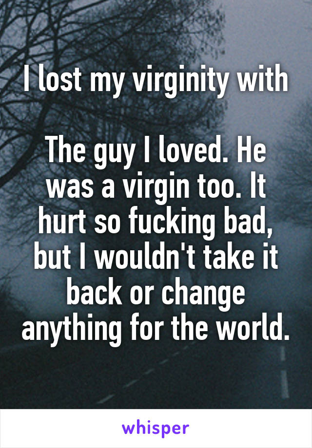 I lost my virginity with 
The guy I loved. He was a virgin too. It hurt so fucking bad, but I wouldn't take it back or change anything for the world. 