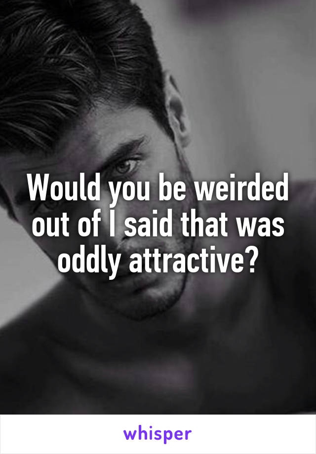 Would you be weirded out of I said that was oddly attractive?