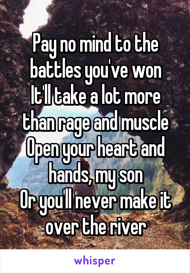 Pay no mind to the battles you've won
It'll take a lot more than rage and muscle
Open your heart and hands, my son
Or you'll never make it over the river