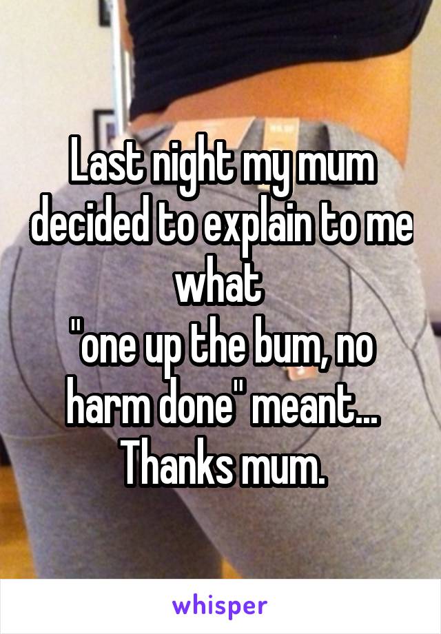 Last night my mum decided to explain to me what 
"one up the bum, no harm done" meant...
Thanks mum.