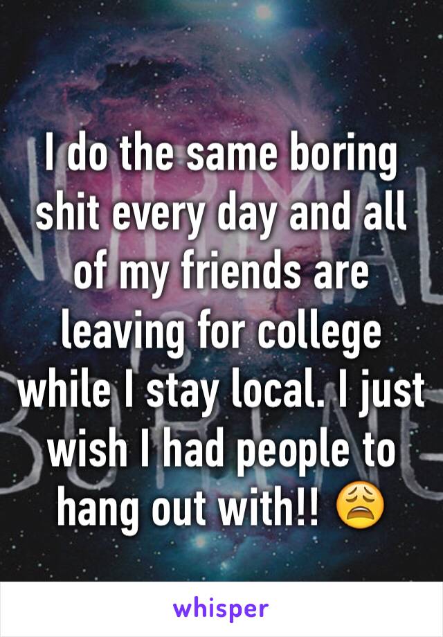 I do the same boring shit every day and all of my friends are leaving for college while I stay local. I just wish I had people to hang out with!! 😩