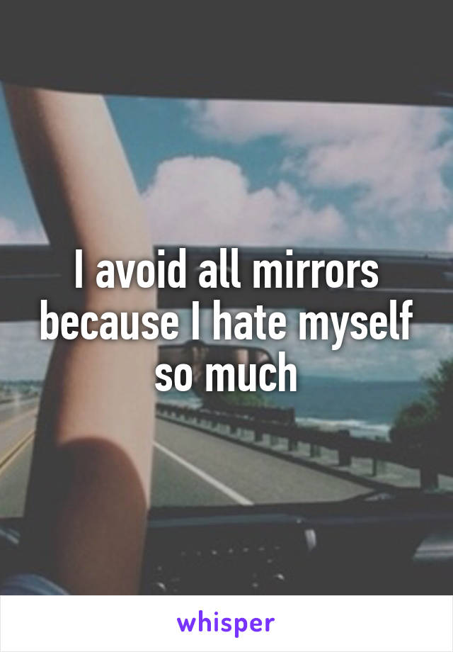 I avoid all mirrors because I hate myself so much