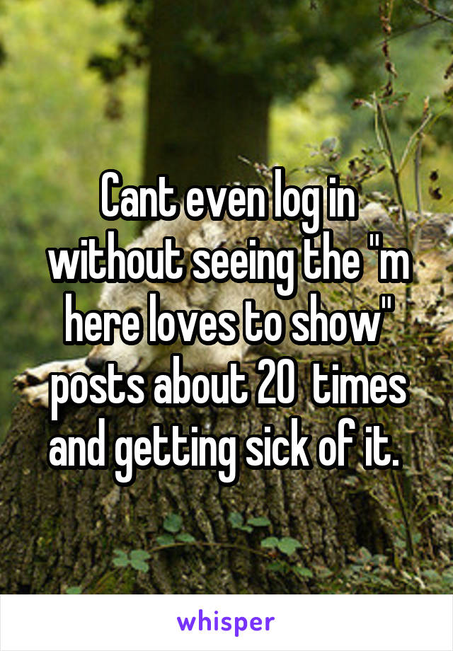 Cant even log in without seeing the "m here loves to show" posts about 20  times and getting sick of it. 