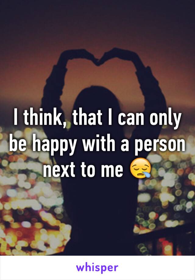 I think, that I can only be happy with a person  next to me 😪