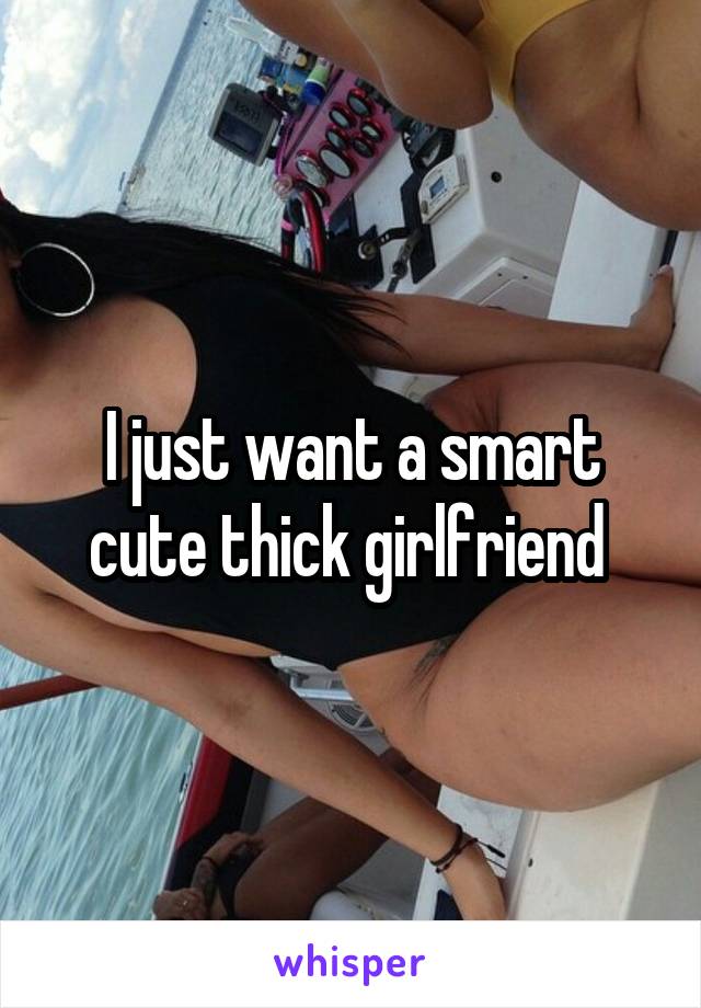 I just want a smart cute thick girlfriend 