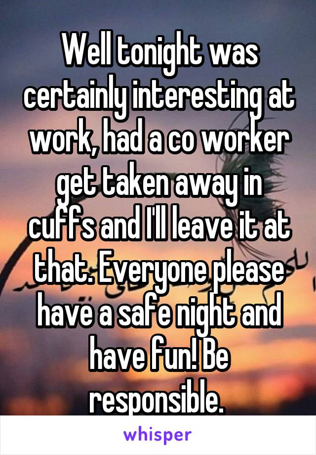 Well tonight was certainly interesting at work, had a co worker get taken away in cuffs and I'll leave it at that. Everyone please have a safe night and have fun! Be responsible. 