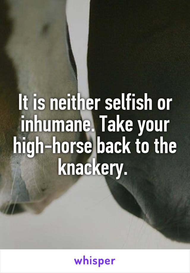 It is neither selfish or inhumane. Take your high-horse back to the knackery. 