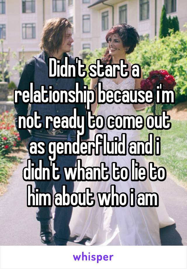 Didn't start a relationship because i'm not ready to come out as genderfluid and i didn't whant to lie to him about who i am 