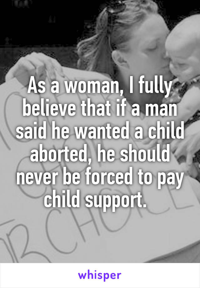 As a woman, I fully believe that if a man said he wanted a child aborted, he should never be forced to pay child support.  