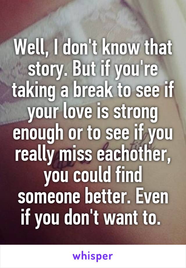 Well, I don't know that story. But if you're taking a break to see if your love is strong enough or to see if you really miss eachother, you could find someone better. Even if you don't want to. 