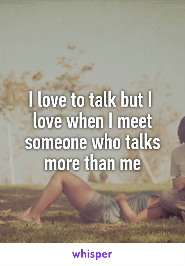 I love to talk but I 
love when I meet someone who talks more than me