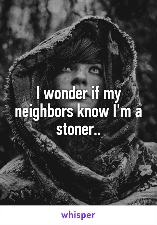 I wonder if my neighbors know I'm a stoner..