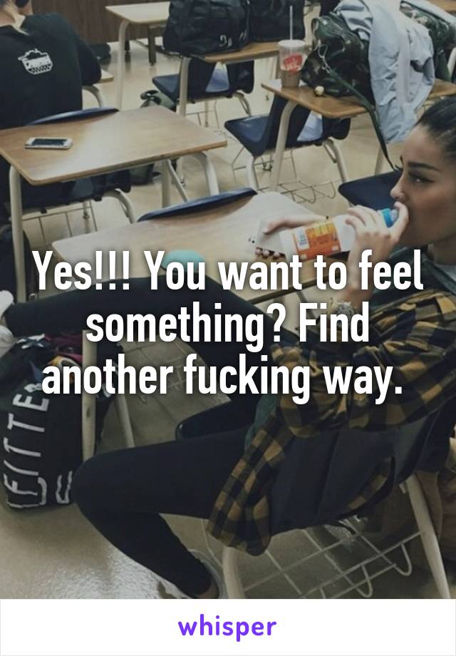 Yes!!! You want to feel something? Find another fucking way. 