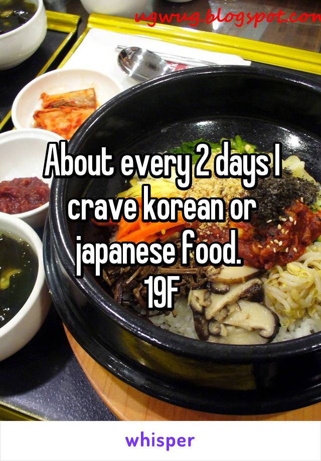 About every 2 days I crave korean or japanese food. 
19F