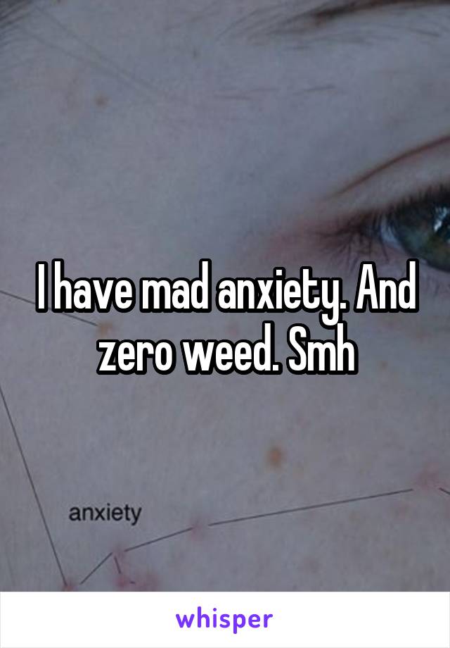 I have mad anxiety. And zero weed. Smh