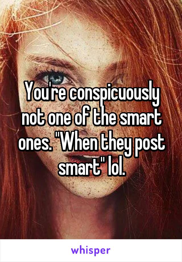 You're conspicuously not one of the smart ones. "When they post smart" lol.