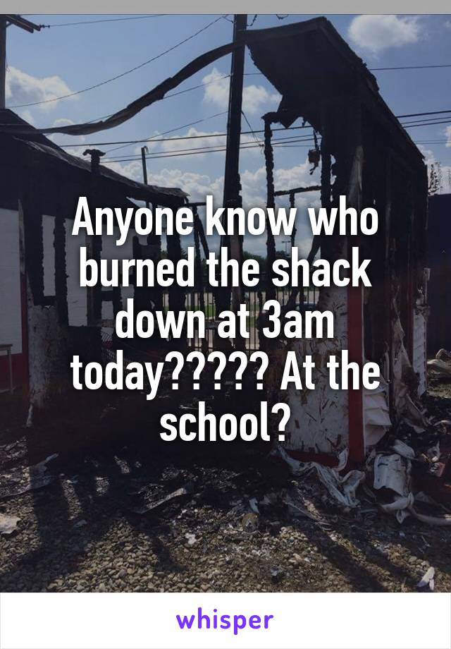 Anyone know who burned the shack down at 3am today????? At the school?