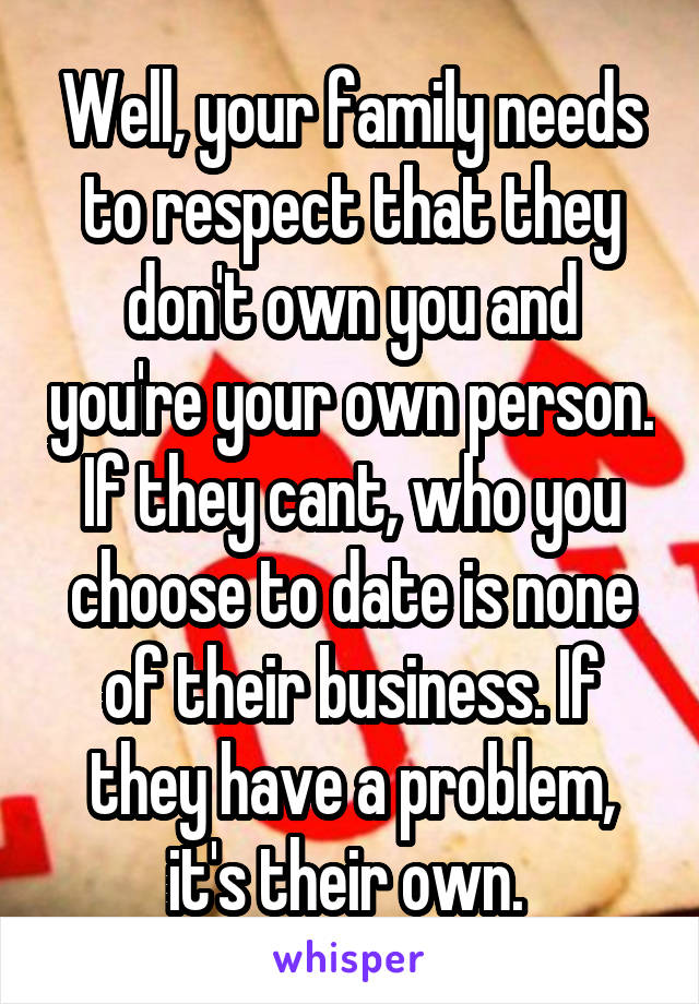 Well, your family needs to respect that they don't own you and you're your own person. If they cant, who you choose to date is none of their business. If they have a problem, it's their own. 